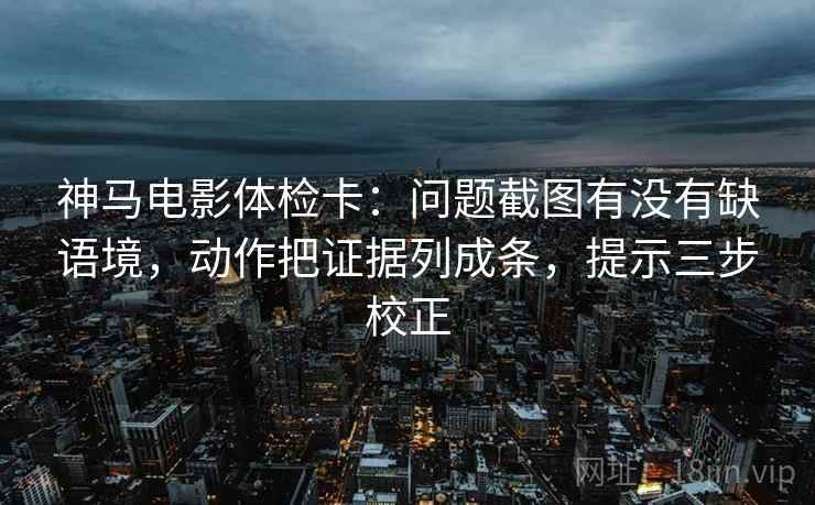 神马电影体检卡：问题截图有没有缺语境，动作把证据列成条，提示三步校正