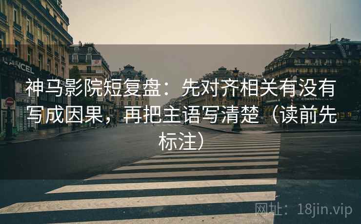 神马影院短复盘：先对齐相关有没有写成因果，再把主语写清楚（读前先标注）