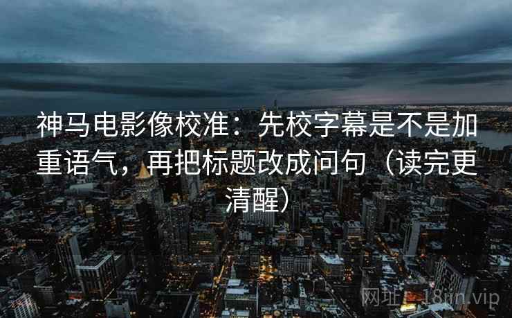 神马电影像校准：先校字幕是不是加重语气，再把标题改成问句（读完更清醒）