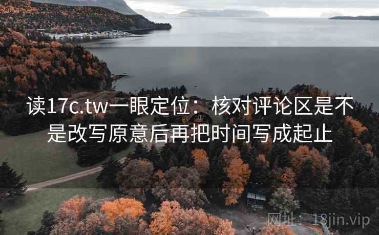读17c.tw一眼定位：核对评论区是不是改写原意后再把时间写成起止