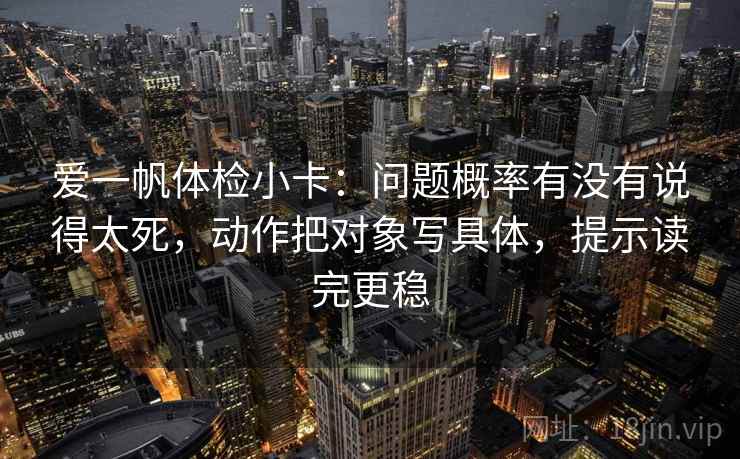 爱一帆体检小卡：问题概率有没有说得太死，动作把对象写具体，提示读完更稳