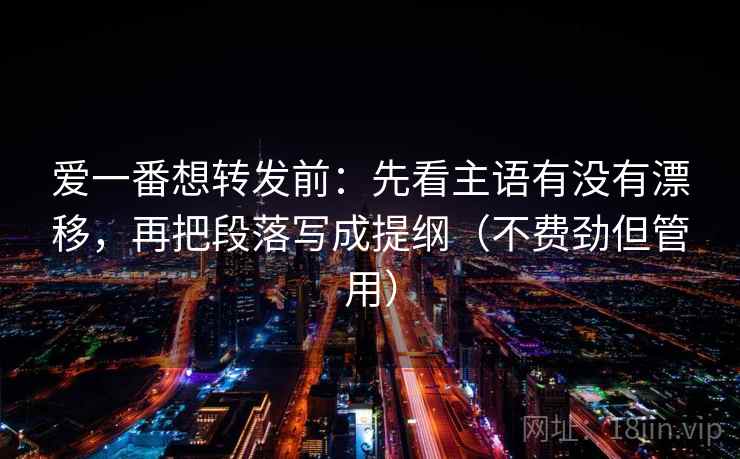 爱一番想转发前：先看主语有没有漂移，再把段落写成提纲（不费劲但管用）