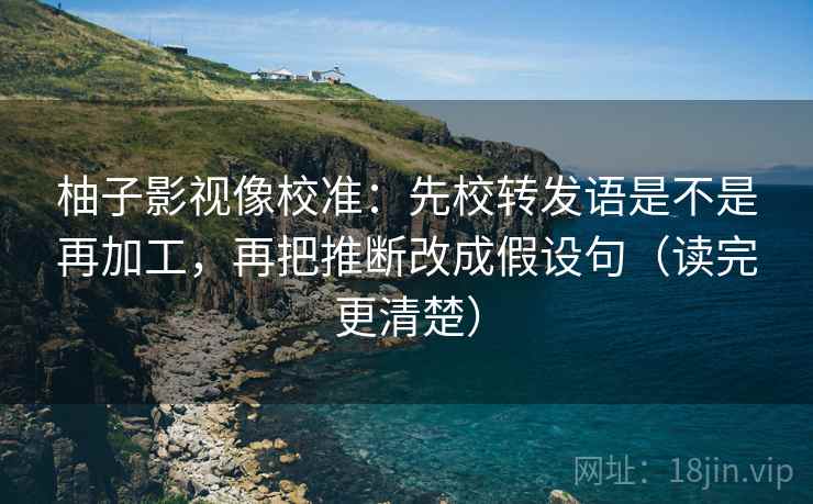 柚子影视像校准：先校转发语是不是再加工，再把推断改成假设句（读完更清楚）