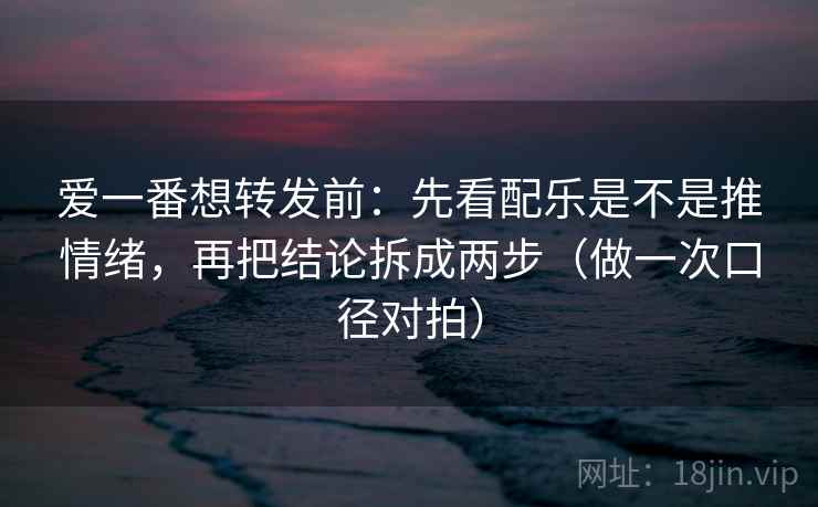 爱一番想转发前：先看配乐是不是推情绪，再把结论拆成两步（做一次口径对拍）