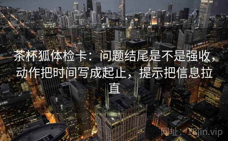 茶杯狐体检卡：问题结尾是不是强收，动作把时间写成起止，提示把信息拉直