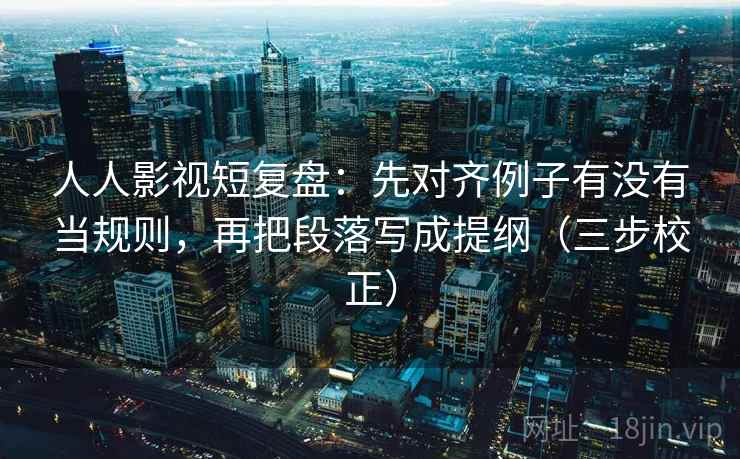 人人影视短复盘：先对齐例子有没有当规则，再把段落写成提纲（三步校正）