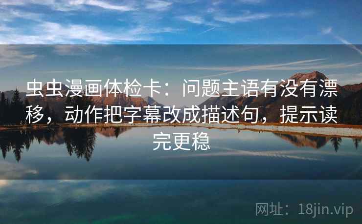 虫虫漫画体检卡：问题主语有没有漂移，动作把字幕改成描述句，提示读完更稳