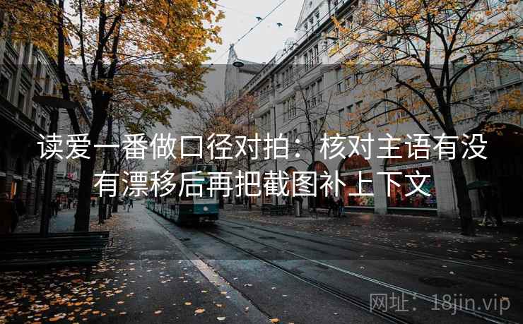 读爱一番做口径对拍：核对主语有没有漂移后再把截图补上下文