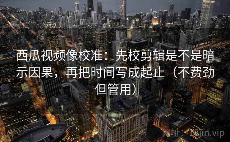 西瓜视频像校准：先校剪辑是不是暗示因果，再把时间写成起止（不费劲但管用）