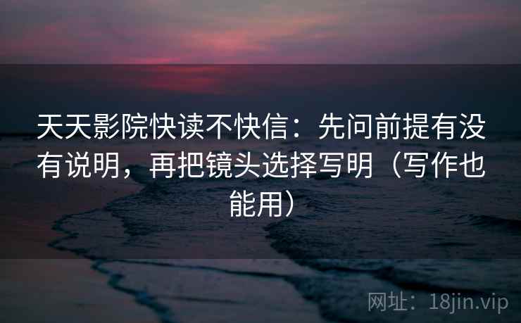 天天影院快读不快信：先问前提有没有说明，再把镜头选择写明（写作也能用）