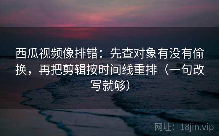 西瓜视频像排错：先查对象有没有偷换，再把剪辑按时间线重排（一句改写就够）