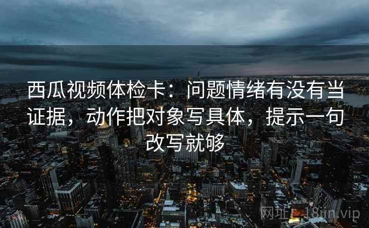 西瓜视频体检卡：问题情绪有没有当证据，动作把对象写具体，提示一句改写就够