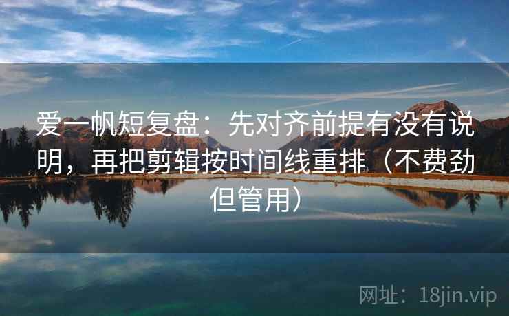 爱一帆短复盘：先对齐前提有没有说明，再把剪辑按时间线重排（不费劲但管用）