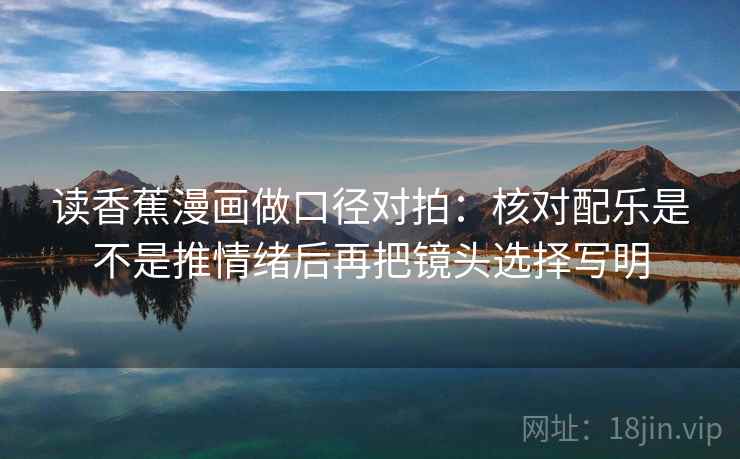 读香蕉漫画做口径对拍:核对配乐是不是推情绪后再把镜头选择写明 读香蕉漫画做口径对拍:核对配乐是不是推情绪后再把镜头选择写明