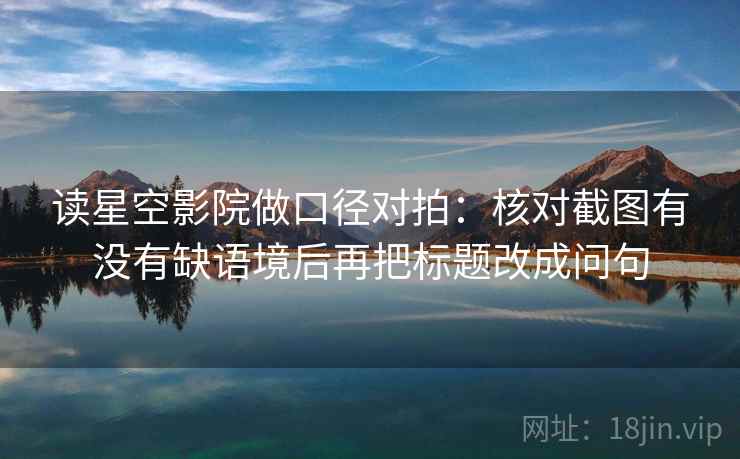 读星空影院做口径对拍:核对截图有没有缺语境后再把标题改成问句 读星空影院做口径对拍:核对截图有没有缺语境后再把标题改成问句