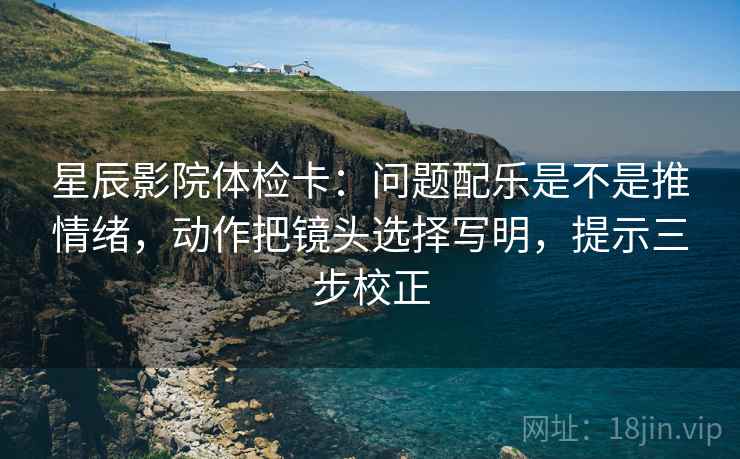 星辰影院体检卡：问题配乐是不是推情绪，动作把镜头选择写明，提示三步校正