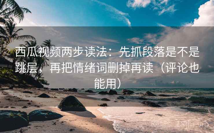 西瓜视频两步读法：先抓段落是不是跳层，再把情绪词删掉再读（评论也能用）