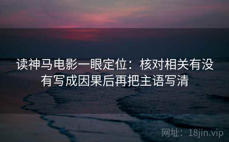 读神马电影一眼定位:核对相关有没有写成因果后再把主语写清 读神马电影一眼定位:核对相关有没有写成因果后再把主语写清