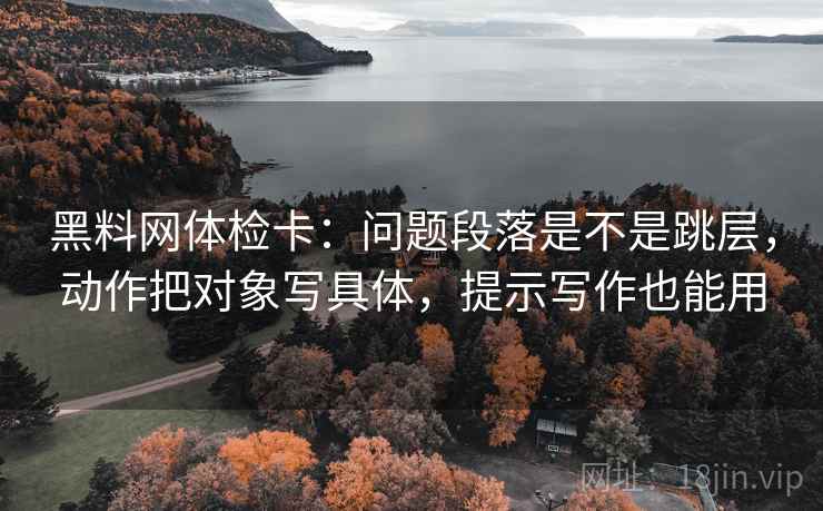 黑料网体检卡：问题段落是不是跳层，动作把对象写具体，提示写作也能用