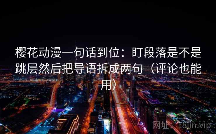 樱花动漫一句话到位:盯段落是不是跳层然后把导语拆成两句(评论也能用) 樱花动漫一句话到位:盯段落是不是跳层然后把导语拆成两句(评论也能用)