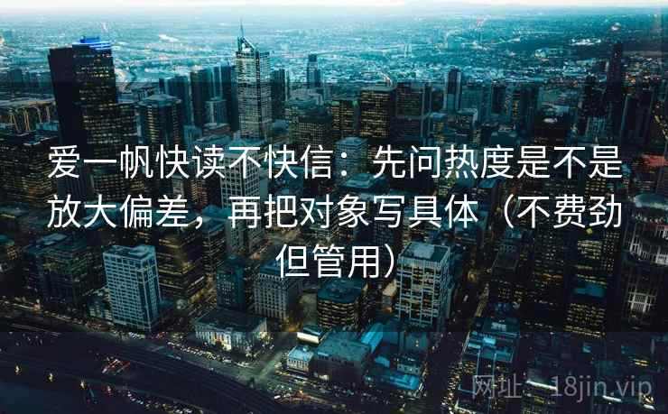 爱一帆快读不快信:先问热度是不是放大偏差,再把对象写具体(不费劲但管用) 爱一帆快读不快信:先问热度是不是放大偏差,再把对象写具体(不费劲但管用)