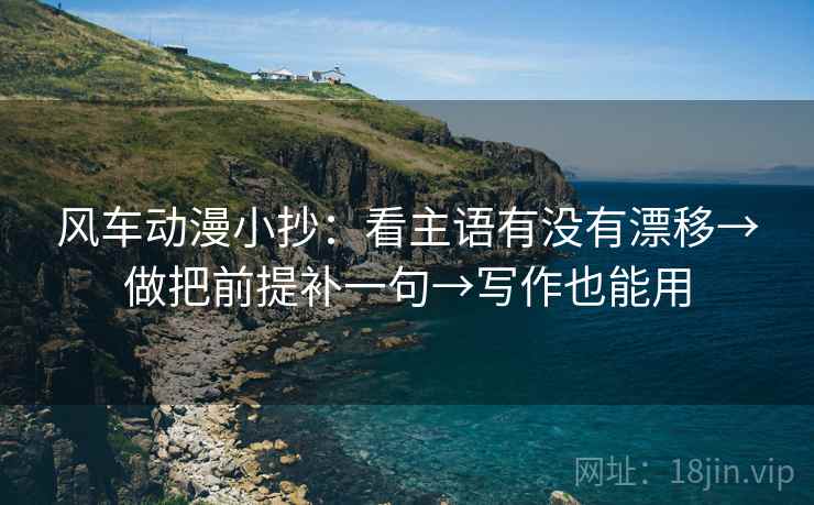 风车动漫小抄:看主语有没有漂移→做把前提补一句→写作也能用 风车动漫小抄:看主语有没有漂移→做把前提补一句→写作也能用
